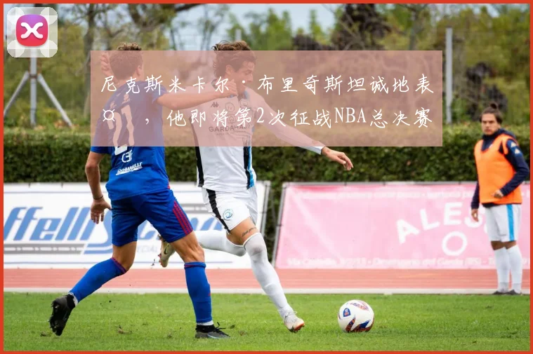尼克斯米卡尔·布里奇斯坦诚地表示，他即将第2次征战NBA总决赛
