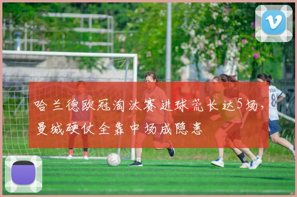 哈兰德欧冠淘汰赛进球荒长达5场,曼城硬仗全靠中场成隐患