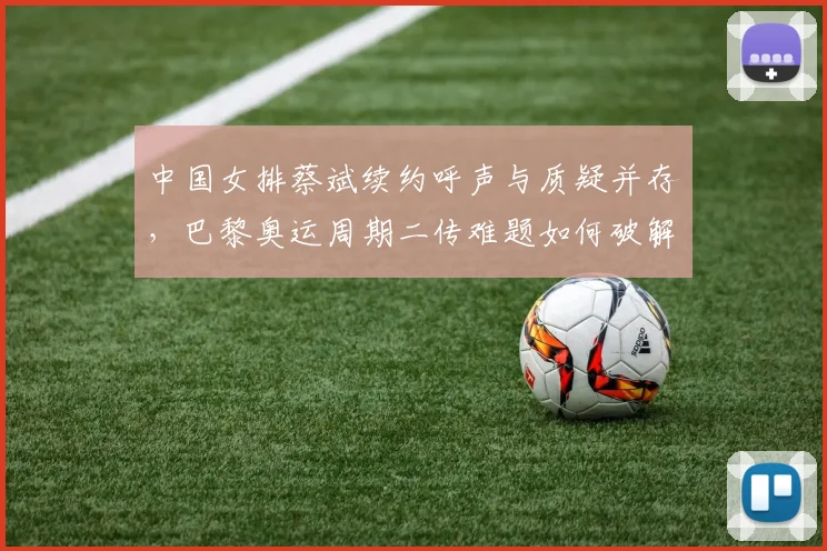 中国女排蔡斌续约呼声与质疑并存,巴黎奥运周期二传难题如何破解?