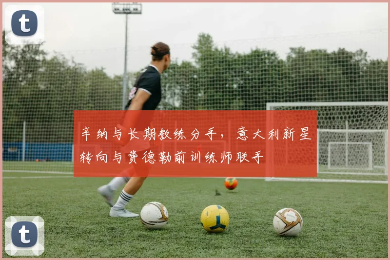 辛纳与长期教练分手,意大利新星转向与费德勒前训练师联手