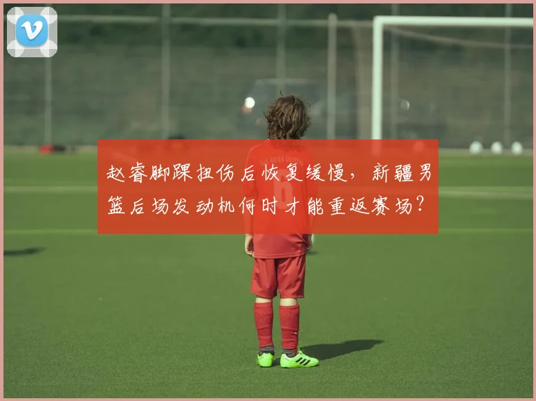 赵睿脚踝扭伤后恢复缓慢,新疆男篮后场发动机何时才能重返赛场?
