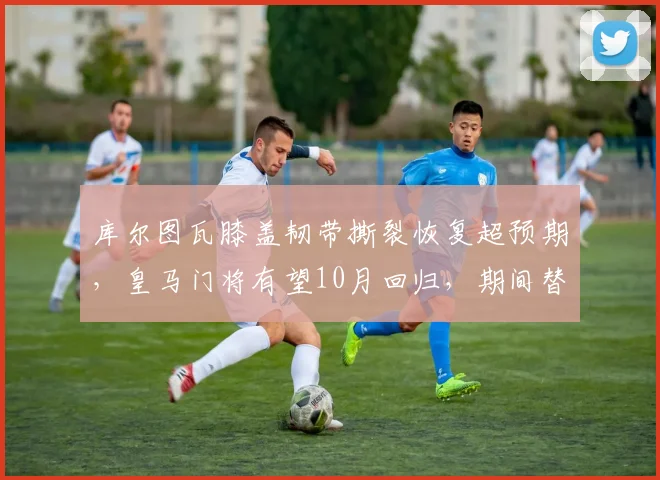 库尔图瓦膝盖韧带撕裂恢复超预期,皇马门将有望10月回归,期间替补门将扑救成功率仅68%