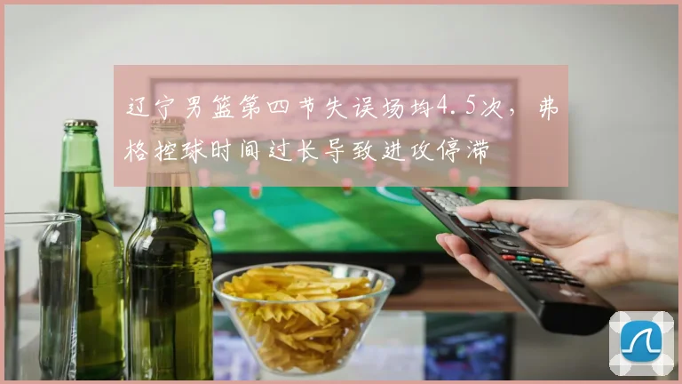 辽宁男篮第四节失误场均4.5次,弗格控球时间过长导致进攻停滞