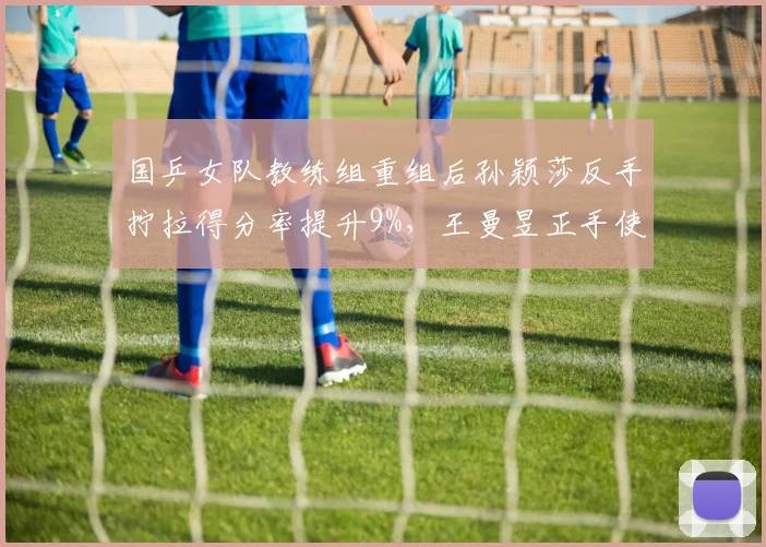国乒女队教练组重组后孙颖莎反手拧拉得分率提升9%,王曼昱正手使用率下降