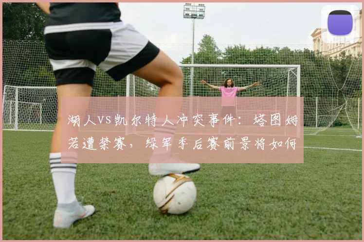 湖人vs凯尔特人冲突事件：塔图姆若遭禁赛，绿军季后赛前景将如何崩盘