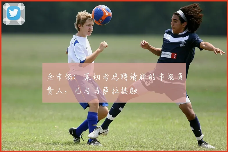 全市场：莱切考虑聘请新的市场负责人，已与马萨拉接触
