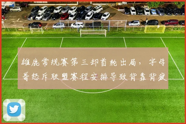 雄鹿常规赛第三却首轮出局,字母哥怒斥联盟赛程安排导致背靠背疲劳